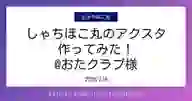 「しゃちほこ丸のアクスタ 作ってみた！ @おたクラブ様」ページのサムネイル画像